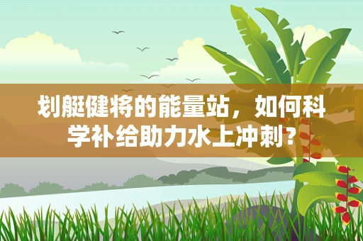 划艇健将的能量站，如何科学补给助力水上冲刺？