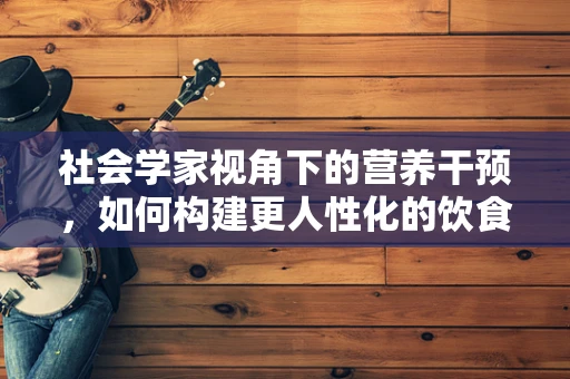 社会学家视角下的营养干预，如何构建更人性化的饮食环境？