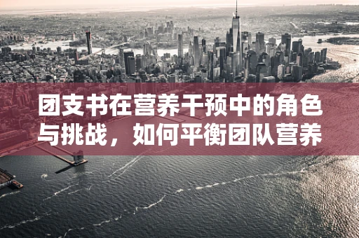 团支书在营养干预中的角色与挑战，如何平衡团队营养需求与个性化差异？