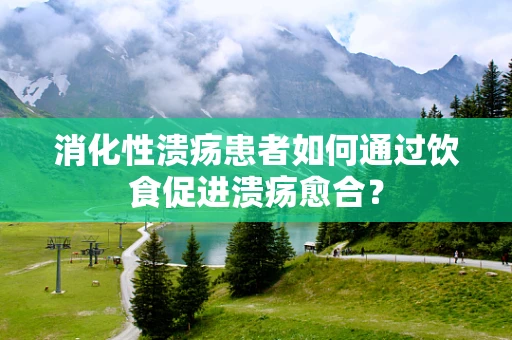 消化性溃疡患者如何通过饮食促进溃疡愈合？