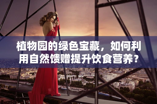 植物园的绿色宝藏，如何利用自然馈赠提升饮食营养？