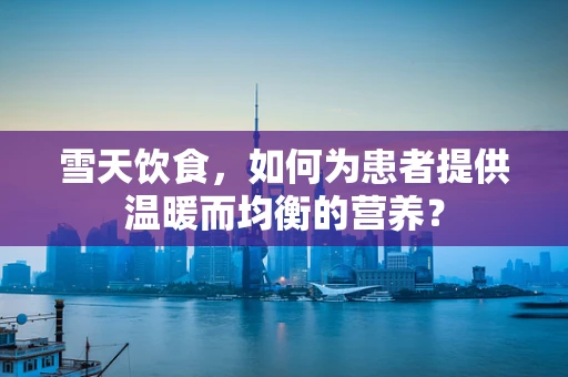 雪天饮食，如何为患者提供温暖而均衡的营养？