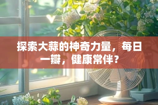 探索大蒜的神奇力量，每日一瓣，健康常伴？