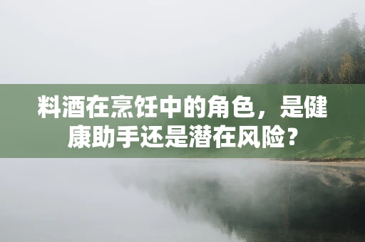 料酒在烹饪中的角色，是健康助手还是潜在风险？