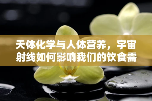 天体化学与人体营养，宇宙射线如何影响我们的饮食需求？