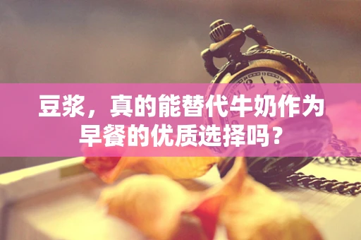 豆浆，真的能替代牛奶作为早餐的优质选择吗？