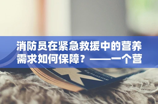 消防员在紧急救援中的营养需求如何保障？——一个营养师的专业视角