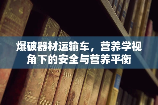 爆破器材运输车，营养学视角下的安全与营养平衡