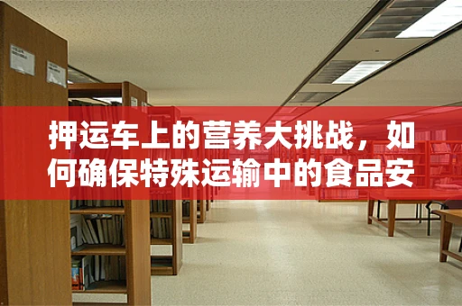 押运车上的营养大挑战，如何确保特殊运输中的食品安全与营养？