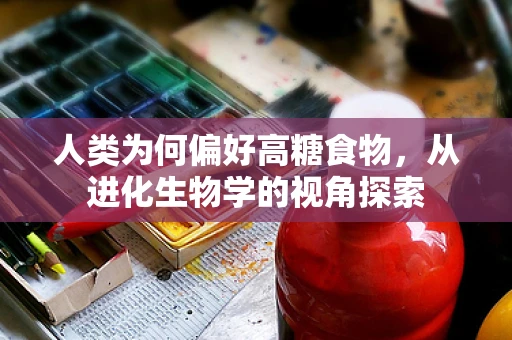 人类为何偏好高糖食物，从进化生物学的视角探索