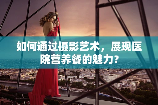 如何通过摄影艺术，展现医院营养餐的魅力？
