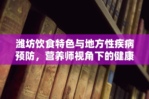 潍坊饮食特色与地方性疾病预防，营养师视角下的健康挑战