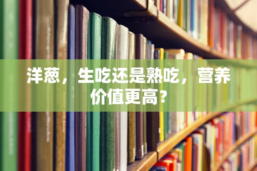 洋葱，生吃还是熟吃，营养价值更高？