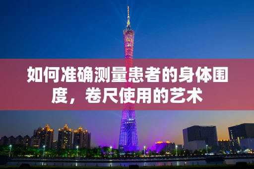 如何准确测量患者的身体围度，卷尺使用的艺术