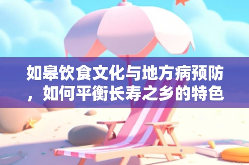 如皋饮食文化与地方病预防，如何平衡长寿之乡的特色美食与营养健康？