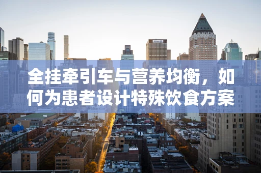 全挂牵引车与营养均衡，如何为患者设计特殊饮食方案？