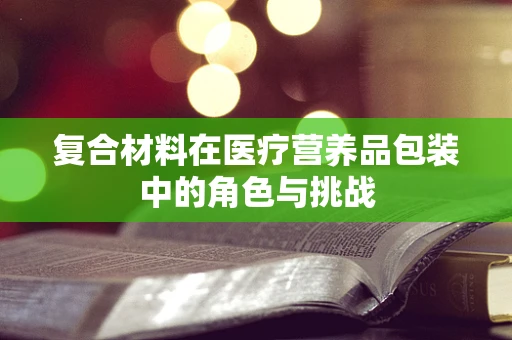 复合材料在医疗营养品包装中的角色与挑战