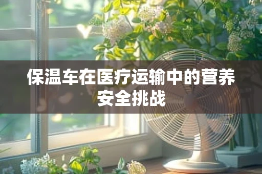 保温车在医疗运输中的营养安全挑战