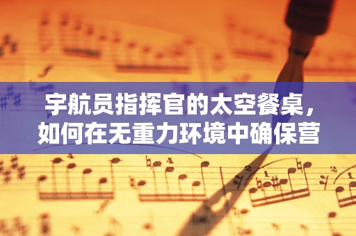 宇航员指挥官的太空餐桌，如何在无重力环境中确保营养均衡？