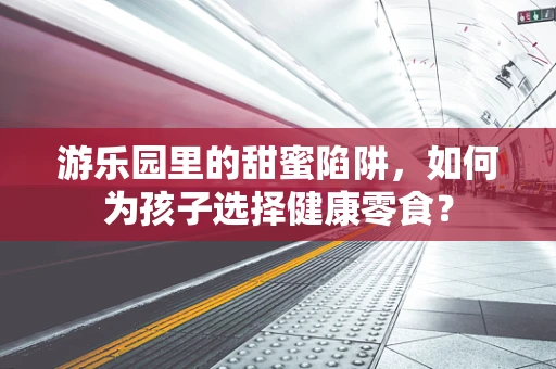 游乐园里的甜蜜陷阱，如何为孩子选择健康零食？