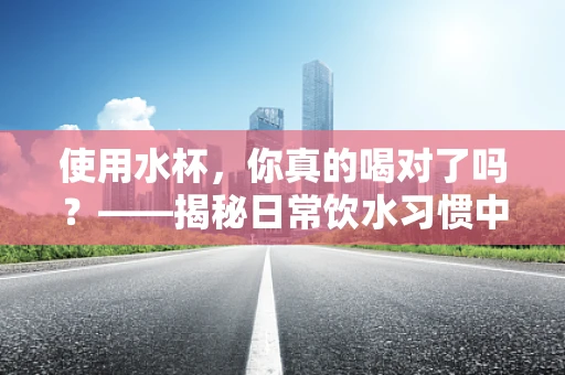使用水杯，你真的喝对了吗？——揭秘日常饮水习惯中的营养误区