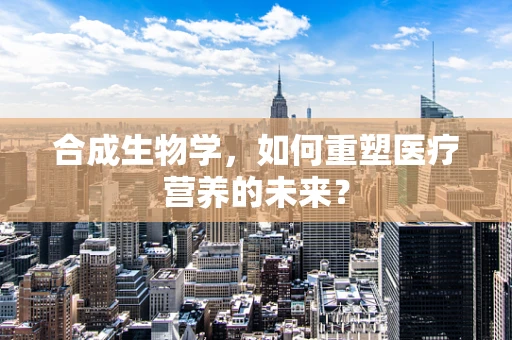 合成生物学，如何重塑医疗营养的未来？