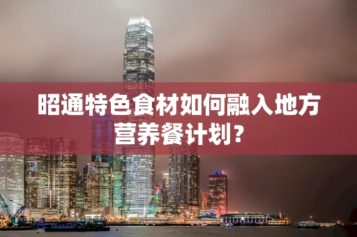 昭通特色食材如何融入地方营养餐计划？