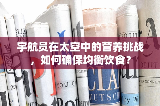 宇航员在太空中的营养挑战，如何确保均衡饮食？