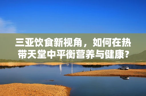 三亚饮食新视角，如何在热带天堂中平衡营养与健康？