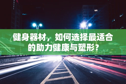 健身器材，如何选择最适合的助力健康与塑形？