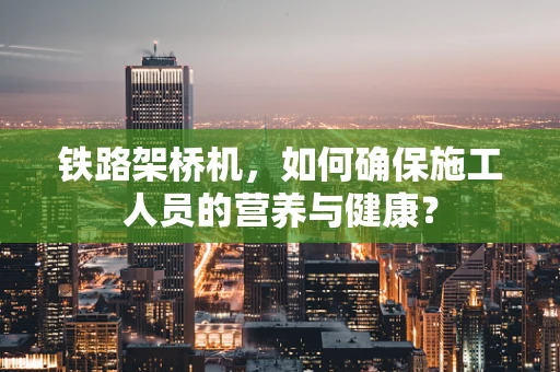 铁路架桥机，如何确保施工人员的营养与健康？