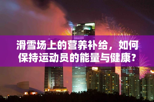 滑雪场上的营养补给，如何保持运动员的能量与健康？