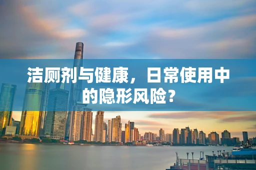 洁厕剂与健康，日常使用中的隐形风险？