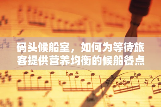 码头候船室，如何为等待旅客提供营养均衡的候船餐点？