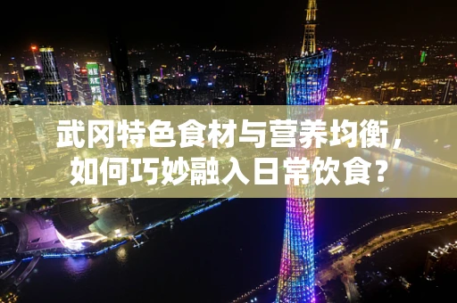 武冈特色食材与营养均衡，如何巧妙融入日常饮食？