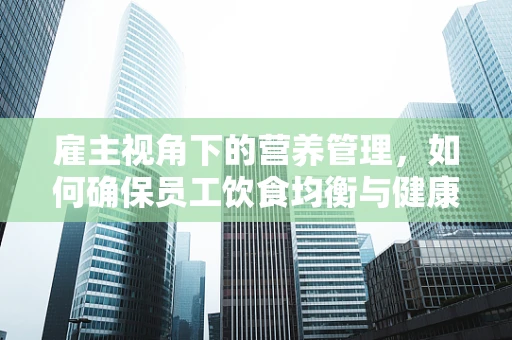 雇主视角下的营养管理，如何确保员工饮食均衡与健康？
