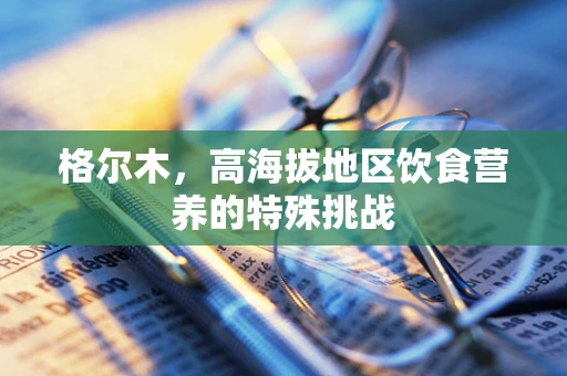 格尔木，高海拔地区饮食营养的特殊挑战