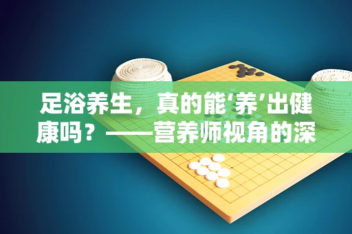 足浴养生，真的能‘养’出健康吗？——营养师视角的深度解析