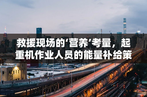 救援现场的‘营养’考量，起重机作业人员的能量补给策略