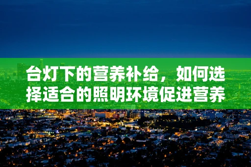 台灯下的营养补给，如何选择适合的照明环境促进营养吸收？