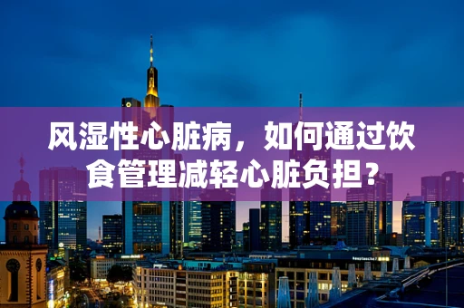 风湿性心脏病，如何通过饮食管理减轻心脏负担？