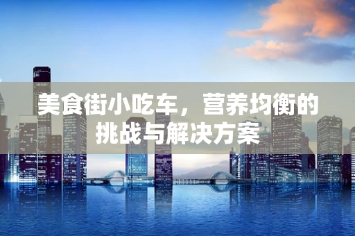 美食街小吃车，营养均衡的挑战与解决方案