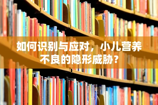 如何识别与应对，小儿营养不良的隐形威胁？