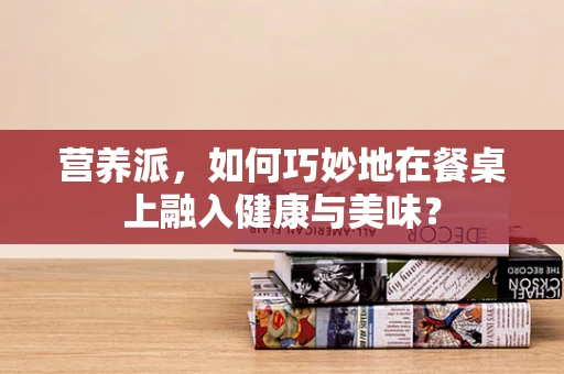 营养派，如何巧妙地在餐桌上融入健康与美味？