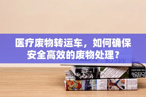 医疗废物转运车，如何确保安全高效的废物处理？