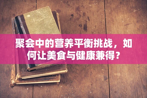 聚会中的营养平衡挑战，如何让美食与健康兼得？