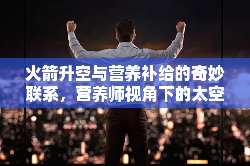 火箭升空与营养补给的奇妙联系，营养师视角下的太空探索