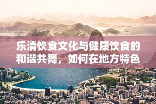 乐清饮食文化与健康饮食的和谐共舞，如何在地方特色中寻找营养平衡？