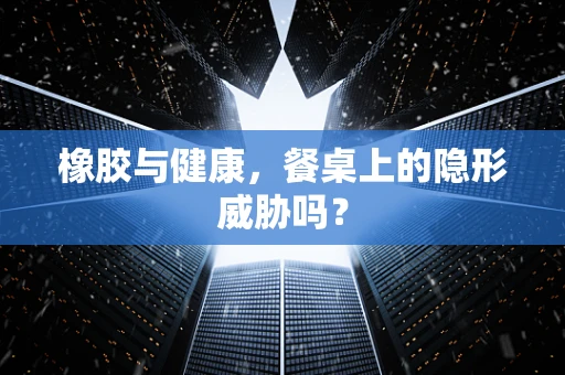 橡胶与健康，餐桌上的隐形威胁吗？