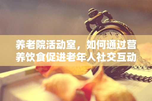养老院活动室，如何通过营养饮食促进老年人社交互动？